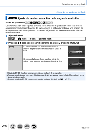 Page 249249
Estabilizador, zoom y flash
Ajuste de las funciones del flash
ZS100 Ajuste de la sincronización de la segunda cortinilla
Modo de grabación: 
La sincronización a la segunda cortinilla es un método de grabació\
n en el que el flash 
se dispara inmediatamente antes de que se cierre el obturador al tomar u\
na imagen de 
un sujeto en movimiento (tal como un automóvil) usando el flash con una velocidad de 
obturación lenta.
1Ajuste el menú
 →  [Rec] → [Flash] → [Sincro flash]
2Presione   para seleccionar...