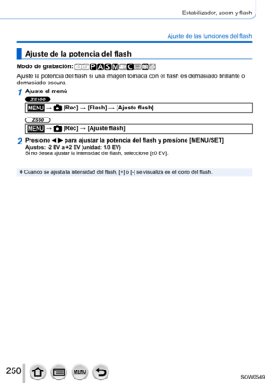 Page 250250
Estabilizador, zoom y flash
Ajuste de las funciones del flash
Ajuste de la potencia del flash
Modo de grabación: 
Ajuste la potencia del flash si una imagen tomada con el flash es demasi\
ado brillante o 
demasiado oscura.
1Ajuste el menú
ZS100
 →  [Rec] → [Flash] → [Ajuste flash]
ZS60
 →  [Rec] → [Ajuste flash]
2Presione   para ajustar la potencia del flash y presione [MENU/SET]Ajustes: -2 EV a +2 EV (unidad: 1/3 EV)
Si no desea ajustar la intensidad del flash, seleccione [±0 EV].
 ●Cuando se ajusta...
