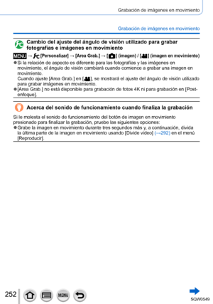 Page 252252
Grabación de imágenes en movimiento
Grabación de imágenes en movimiento
Cambio del ajuste del ángulo de visión utilizado para grabar 
fotografías e imágenes en movimiento
 →  [Personalizar] → [Area Grab.] → [  ] (imagen) / [  ] (imagen en movimiento)
 ●Si la relación de aspecto es diferente para las fotografías y las \
imágenes en 
movimiento, el ángulo de visión cambiará cuando comience a grab\
ar una imagen en 
movimiento. 
Cuando ajuste [Area Grab.] en [
  ], se mostrará el ajuste del ángulo de...