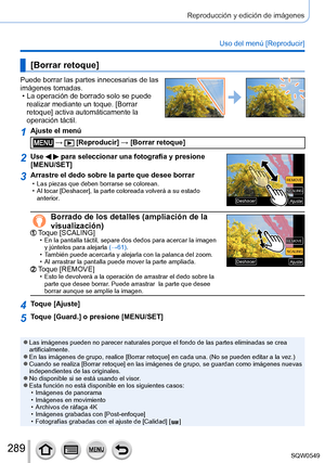 Page 289289
Reproducción y edición de imágenes
Uso del menú [Reproducir]
[Borrar retoque]
Puede borrar las partes innecesarias de las 
imágenes tomadas.
 • La operación de borrado solo se puede realizar mediante un toque. [Borrar 
retoque] activa automáticamente la 
operación táctil.
1Ajuste el menú
 →  [Reproducir] → [Borrar retoque]
2Use   para seleccionar una fotografía y presione 
[MENU/SET]
SCALINGSCALING
REMOVE REMOVE
AjusteAjuste
DeshacerDeshacer
3Arrastre el dedo sobre la parte que desee borrar • Las...