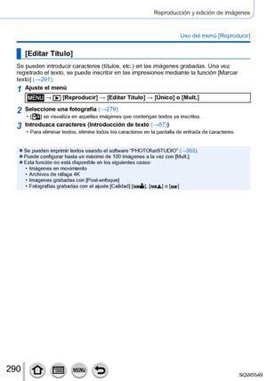 Page 290290
Reproducción y edición de imágenes
Uso del menú [Reproducir]
[Editar Título]
Se pueden introducir caracteres (títulos, etc.) en las imágenes grabadas. Una vez 
registrado el texto, se puede inscribir en las impresiones mediante la f\
unción [Marcar 
texto] (→291).
1Ajuste el menú
 →  [Reproducir] → [Editar Título] → [Único] o [Mult.]
2Seleccione una fotografía (→279) • [  ] se visualiza en aquellas imágenes que contengan textos ya inscritos.
3Introduzca caracteres (Introducción de texto (→87)) • Para...