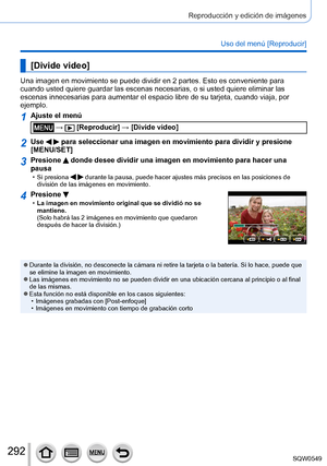 Page 292292
Reproducción y edición de imágenes
Uso del menú [Reproducir]
[Divide video]
Una imagen en movimiento se puede dividir en 2 partes. Esto es convenien\
te para 
cuando usted quiere guardar las escenas necesarias, o si usted quiere el\
iminar las 
escenas innecesarias para aumentar el espacio libre de su tarjeta, cuand\
o viaja, por 
ejemplo.
1Ajuste el menú
 →  [Reproducir] → [Divide video]
2Use   para seleccionar una imagen en movimiento para dividir y presione 
[MENU/SET]
3Presione  donde desee...