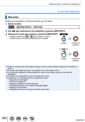 Page 295295
Reproducción y edición de imágenes
Uso del menú [Reproducir]
[Recorte]
Amplíe sus fotografías y recorte las partes que no desee.
1Ajuste el menú
 →  [Reproducir] → [Recorte]
2Use   para seleccionar una fotografía y presione [MENU/SET]
3Seleccione el área para recortar y presione [MENU/SET] • También puede tocar [  ] / [  ] para ampliar y reducir. • También puede moverla arrastrándola por la pantalla.
ZS100
Ampliar Cambio de posición
ZS60
Ampliar Cambio de posición
 ●Realice el recorte para cada...