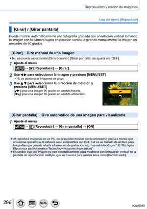 Page 296296
Reproducción y edición de imágenes
Uso del menú [Reproducir]
[Girar] / [Girar pantalla]
Puede mostrar automáticamente una fotografía grabada con orientaci\
ón vertical tomando 
la imagen con la cámara sujeta en posición vertical o girando manu\
almente la imagen en 
unidades de 90 grados.
[Girar]    Giro manual de una imagen
 • No se puede seleccionar [Girar] cuando [Girar pantalla] se ajusta en [OFF].
1Ajuste el menú
 →  [Reproducir] → [Girar]
2Use   para seleccionar la imagen y presione [MENU/SET]...