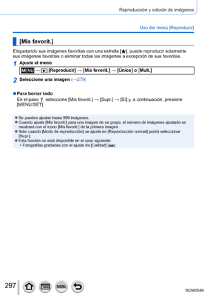 Page 297297
Reproducción y edición de imágenes
Uso del menú [Reproducir]
[Mis favorit.]
Etiquetando sus imágenes favoritas con una estrella [], puede reproducir solamente 
sus imágenes favoritas o eliminar todas las imágenes a excepció\
n de sus favoritas.
1Ajuste el menú
 →  [Reproducir] → [Mis favorit.] → [Único] o [Mult.]
2Seleccione una imagen  (→279)
 ■Para borrar todo
En el paso 
1, seleccione [Mis favorit.] → [Supr.] → [ Sí] y, a continuación, presione 
[MENU/SET]
 ●Se pueden ajustar hasta 999 imágenes....