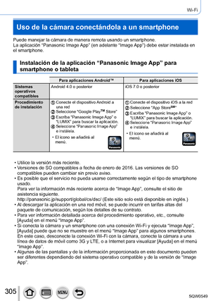 Page 305305
Wi-Fi
Uso de la cámara conectándola a un smartphone
Puede manejar la cámara de manera remota usando un smartphone.
La aplicación “Panasonic Image App” (en adelante “Image App”) debe estar instalada en 
el smartphone.
Instalación de la aplicación “Panasonic Image App” para 
smartphone o tableta
Para aplicaciones Android™Para aplicaciones iOS
Sistemas 
operativos 
compatibles Android 4.0 o posterior
iOS 7.0 o posterior
Procedimiento 
de instalación
Conecte el dispositivo Android a 
una red
Seleccione...