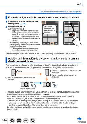 Page 314314
Wi-Fi
Uso de la cámara conectándola a un smartphone
Envío de imágenes de la cámara a servicios de redes sociales
1Establezca una conexión con un 
smartphone (→306)
Cambiar el 
dispositivo de 
las imágenes a 
visualizar2Use el smartphone
Seleccione [  ] • Se puede cambiar el dispositivo de las imágenes a visualizar usando el 
icono en la parte superior izquierda de 
la pantalla. Seleccione [LUMIX] para 
visualizar una imagen guardada en la 
cámara.
Presione y mantenga presionada 
la imagen y...