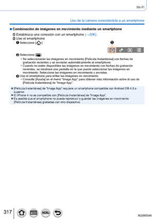 Page 317317
Wi-Fi
Uso de la cámara conectándola a un smartphone
 ■Combinación de imágenes en movimiento mediante un smartphone
Establezca una conexión con un smartphone (→306)Use el smartphoneSeleccione [  ]
Seleccione [  ]
 • Se seleccionarán las imágenes en movimiento [Película Instantánea] con fechas de 
grabación recientes y se enviarán automáticamente al smartphone\
.
 • Cuando no estén disponibles las imágenes en movimiento con fechas \
de grabación recientes, se mostrará una pantalla en la que puede...