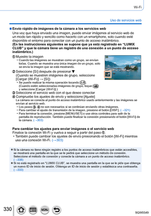 Page 330330
Wi-Fi
Uso de servicios web
 ■Envío rápido de imágenes de la cámara a los servicios web
Una vez que haya enviado una imagen, puede enviar imágenes al servici\
o web de 
un modo tan rápido y sencillo como hacerlo con un smartphone, solo cu\
ando esté 
disponible el entorno para conectar con un punto de acceso inalámbric\
o.
(En las instrucciones siguientes se supone que ya está registrado en\
 “LUMIX 
CLUB” y que la cámara tiene un registro de una conexión a un pu\
nto de acceso 
inalámbrico.)
Muestre...