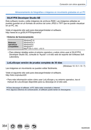 Page 354354
Conexión con otros aparatos
Almacenamiento de fotografías e imágenes en movimiento grabadas en\
 un PC
SILKYPIX Developer Studio SE
Este software revela y edita imágenes de archivos RAW. Las imágenes editadas se 
pueden guardar en un formato de archivo tal como JPEG o TIFF que se puede visualizar 
en un PC, etc.
Visite el siguiente sitio web para descargar/instalar el software.
http://www.isl.co.jp/SILKYPIX/spanish/p/
 •Entorno de funcionamiento
Sistemas 
operativos 
compatibles Windows
® 10
Windows®...