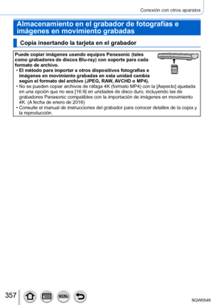 Page 357357
Conexión con otros aparatos
Almacenamiento en el grabador de fotografías e 
imágenes en movimiento grabadas
Copia insertando la tarjeta en el grabador
Puede copiar imágenes usando equipos Panasonic (tales 
como grabadores de discos Blu-ray) con soporte para cada 
formato de archivo.
 •El método para importar a otros dispositivos fotografías e 
imágenes en movimiento grabadas en esta unidad cambia 
según el formato del archivo (JPEG, RAW

, AVCHD o MP4).
 •No se pueden copiar archivos de ráfaga 4K...