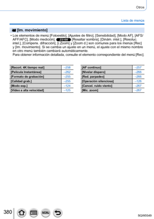 Page 380380
Otros
Lista de menús
 [Im. movimiento]
 • Los elementos de menú [Fotoestilo], [Ajustes de filtro], [Sensibilidad], [Modo AF], [AFS/
AFF/AFC], [Modo medición], ZS100 [Resaltar sombra], [Dinám. intel.], [Resoluc. 
intel.], [Compens. difracción], [i.Zoom] y [Zoom d.] son comunes para los menús [Rec] 
y [Im. movimiento]. Si se cambia un ajuste en un menú, el ajuste con \
el mismo nombre 
en otro menú también cambiará automáticamente.
Para obtener información detallada, consulte el elemento...
