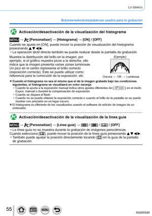 Page 5555
Lo básico
Botones/selectores/palancas usados para la grabación
Activación/desactivación de la visualización del histograma
 →  [Personalizar] → [Histograma] → [ON] / [OFF]
Cuando se ajusta en [ON], puede mover la posición de visualización del histograma 
presionando 
   . • La operación táctil directa también se puede realizar desde la \
pantalla de grabación.
Muestra la distribución del brillo en la imagen, por 
ejemplo, si el gráfico muestra picos a la derecha, ello 
indica que la imagen presenta...