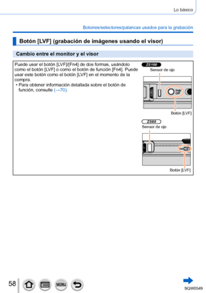 Page 5858
Lo básico
Botones/selectores/palancas usados para la grabación
Botón [LV F] (grabación de imágenes usando el visor)
Cambio entre el monitor y el visor
Puede usar el botón [ LV F]/[Fn4] de dos formas, usándolo 
como el botón [LV F ] o como el botón de función [Fn4]. Puede 
usar este botón como el botón [ LV F] en el momento de la 
compra.
 • Para obtener información detallada sobre el botón de  función, consulte  (→70

).ZS100Sensor de ojo
Botón [LV F]
ZS60Sensor de ojo
Botón [LV F] 
SQW0549     