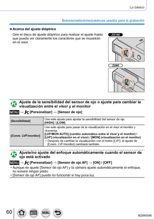 Page 6060
Lo básico
Botones/selectores/palancas usados para la grabación
 ■Acerca del ajuste dióptrico
Gire el disco de ajuste dióptrico para realizar el ajuste hasta 
que pueda ver claramente los caracteres que se muestran 
en el visor.
ZS100
ZS60
Ajuste de la sensibilidad del sensor de ojo o ajuste para cambiar la 
visualización entre el visor y el monitor
 →  [Personalizar] → [Sensor de ojo]
[Sensibilidad]Use este ajuste para ajustar la sensibilidad del sensor de ojo.
[HIGH] / [LOW]
[Conm. LVF/monitor] Use...