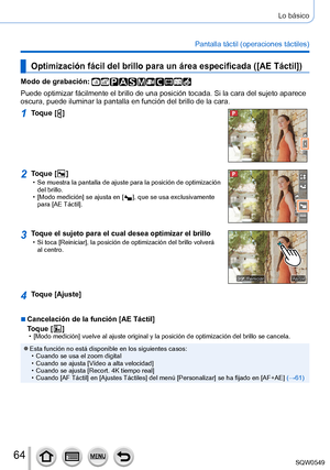 Page 6464
Lo básico
Pantalla táctil (operaciones táctiles)
Optimización fácil del brillo para un área especificada ([AE Táctil])
Modo de grabación: 
Puede optimizar fácilmente el brillo de una posición tocada. Si la\
 cara del sujeto aparece 
oscura, puede iluminar la pantalla en función del brillo de la cara.
1Toque [  ]
2Toque [  ] • Se muestra la pantalla de ajuste para la posición de optimización \
del brillo.
 • [Modo medición

] se ajusta en [
  ], que se usa exclusivamente 
para [AE Táctil
].
3Toque el...