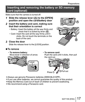 Page 1717SQT1166 (ENG)
Preparations
   
Inserting and removing the battery or SD memory 
card (optional)
  Make sure that the camera is turned off.
 
1 
Slide the release lever () to the [OPEN] 
position and open the card/battery door
 
 
  2 
Insert the battery and card, making sure 
that their orientation is correct
  • Battery:  Insert the battery all the way firmly and 
check that it is locked by lever ().
  • Card:  Insert the card all the way firmly until it 
clicks. Do not touch the terminals on the...