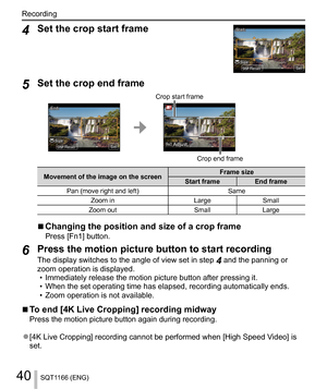 Page 4040
Recording
SQT1166 (ENG)
  4 
Set the crop start frame
 SetSetSizeSizeResetReset
StartStart
 
5 
Set the crop end frame
 ResetReset
EndEnd
SetSetSizeSize 
 
Crop start frame
 Fn1 EKVTU
 
Crop end frame
 
Movement of the image on the screen  Frame size
  Start frame  End frame
  Pan (move right and left)  Same
  Zoom in  Large  Small
  Zoom out  Small  Large
  ■ 
Changing the position and size of a crop frame 
Press [Fn1] button.
 
6 
Press the motion picture button to start recording 
