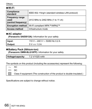 Page 6666
Others
SQT1166 (ENG)
  ■ 
Wi-Fi
 
Compliance 
standard  IEEE 802.11b/g/n (standard wireless LAN protocol)
  Frequency range 
used
  (central frequency)  2412 MHz to 2462 MHz (1 to 11 ch)
  Encryption method 
Wi-Fi compliant WPA™/WPA2™
  Access method 
Infrastructure mode
  ■ 
AC adaptor  
(Panasonic SAE0012A): Information for your safety
 
Input: 
110 V – 240 V  50/60 Hz 0.2 A
  Output: 
5 V 
 1.0 A
  ■ 
Battery Pack (lithium-ion) 
(Panasonic DMW-BLG10PP): Information for your safety...