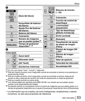 Page 5353SQT1168 (SPA)
Otros
 
 ZS100
ZS60

  [Guía del disco]
 
  Horquillado de balance 
del blanco
  Ajuste fino del balance 
del blanco
 
  Balance del blanco
 
  Coloración
  98  Número de imágenes 
que se pueden grabar
6
  RXXmXXs  Tiempo de grabación 
disponible1, 6
 
  Ficha táctil
 
   Zoom táctil
 
  Obturador táctil
 
  [AE Táctil]
 
  [Contornos máximos]
 
      
Botones de función 
(→23)
 
 
 
   Coloración
 
  Función de control de 
desenfoque
 
  Luminosidad 
(exposición)
 
  Tipo de...