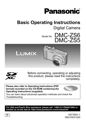 Page 1VQT2S91-1
M0210KZ1020
Basic Operating Instructions
Digital Camera
Model No.DMC-ZS6
DMC-ZS5
Before connecting, operating or adjusting  this product, please read the instructions  completely.
Please also refer to Operating Instructions (PDF 
format) recorded on the CD-ROM containing the 
Operating Instructions (supplied). 
You can learn about advanced operation methods and check the 
Troubleshooting.
P
For USA and Puerto Rico assistance, please call: 1-800-211-PANA(7262) or,
contact us via the web at:...