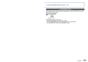 Page 125124   VQT2R20VQT2R20   125
Different playback methods [PLAYBACK MODE]
(Continued)
Playback Mode: 
For switching [PLAYBACK MODE] procedure (→118)
  [FAVORITE PLAY]
Manually play pictures set in [FAVORITE] (displayed only when [FAVORITE] pictures are 
present and setting is [ON]).
View pictures
Previous Next
 
●Calendar display cannot be used. 
●The following playback menus can only be set: 
[PLACE-NAME EDIT], [ROTATE DISP.], [PRINT SET]), [PROTECT]
 
●To close [FAVORITE PLAY], select [NORMAL PLAY]....
