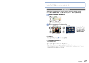 Page 135134   VQT2R20VQT2R20   135
Using the [PLAYBACK] menu (Continued)
Playback Mode:  (Set mode dial to any except )For the [PLAYBACK] menu setting procedure (
→20).
  [PROTECT]
Set protection to disable picture deletion. Prevents deletion of importa\
nt pictures.
Set-up:  Press [MENU/SET] → 
 [PLAYBACK] menu → Select [PROTECT]
Select [SINGLE] or [MULTI]
Select picture and make setting
 
●[SINGLE] 
●[MULTI]
Picture protectedPicture protected  • To cancel → Press 
[MENU/SET] again.
 • After confirmation,...