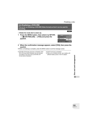 Page 101101LSQT1011
Disc and card management
Finalizing a disc
(-RW‹V›)
¬Rotate the mode dial to select  .
1 Press the MENU button, then select [ SETUP] 
# [ UN-FINALIZE] # [YES] and press the 
joystick.
2 When the confirmation message appears, select [YES], then press the 
joystick.
≥When un-finalizing is complete, press the MENU button to exit the message screen.
≥DVD-RW (VR format) cannot be un-finalized. DVD-
RW (VR format) after finalization can be recorded 
and edited in the same way as DVD-RW (VR 
format)...