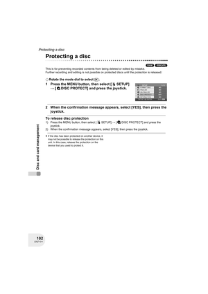 Page 102102LSQT1011
Disc and card management
Protecting a disc
Protecting a disc
(RAM) (-RW‹VR›)
This is for preventing recorded contents from being deleted or edited by mistake.
Further recording and editing is not possible on protected discs until the protection is released.
¬Rotate the mode dial to select  .
1 Press the MENU button, then select [ SETUP] 
# [ DISC PROTECT] and press the joystick.
2 When the confirmation message appears, select [YES], then press the 
joystick.
To release disc protection
1)...