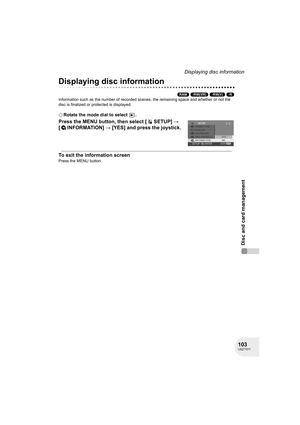 Page 103103LSQT1011
Disc and card management
Displaying disc information
Displaying disc information
(RAM) (-RW‹VR›) (-RW‹V›) (-R)
Information such as the number of recorded scenes, the remaining space and whether or not the 
disc is finalized or protected is displayed.
¬Rotate the mode dial to select  .
Press the MENU button, then select [ SETUP] # 
[INFORMATION] # [YES] and press the joystick.
To exit the information screen
Press the MENU button.
D250&300(P_PC)eng.book  103 ページ  ２００６年１月２０日　金曜日　午後２時３分 