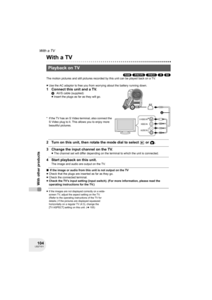 Page 104104LSQT1011
With other products
With a TV
With other products
With a TV
(RAM) (-RW‹VR›) (-RW‹V›) (-R) (SD)
The motion pictures and still pictures recorded by this unit can be played back on a TV.
≥Use the AC adaptor to free you from worrying about the battery running down.
1 Connect this unit and a TV.
* If the TV has an S Video terminal, also connect the 
S Video plug to it. This allows you to enjoy more 
beautiful pictures.
2 Turn on this unit, then rotate the mode dial to select   or  .
3 Change the...