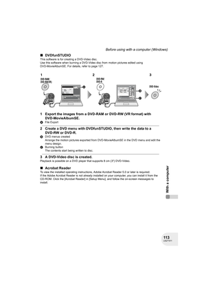 Page 113113LSQT1011
With a computer
Before using with a computer (Windows)
∫DVDfunSTUDIO
This software is for creating a DVD-Video disc.
Use this software when burning a DVD-Video disc from motion pictures edited using 
DVD-MovieAlbumSE. For details, refer to page 127.
1 Export the images from a DVD-RAM or DVD-RW (VR format) with 
DVD-MovieAlbumSE.
AFile Export
2 Create a DVD menu with DVDfunSTUDIO, then write the data to a 
DVD-RW or DVD-R.
BDVD menus created
Arrange the motion pictures exported from...