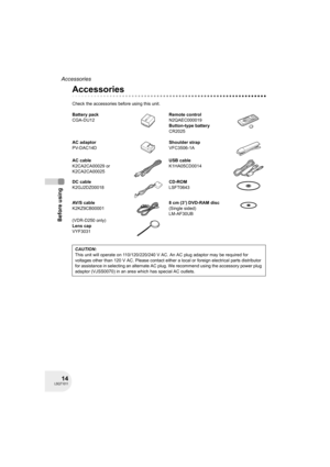 Page 1414LSQT1011
Before using
Accessories
Accessories
Check the accessories before using this unit.
Battery pack
CGA-DU12Remote control
N2QAEC000019
Button-type battery
CR2025
AC adaptor
PV-DAC14DShoulder strap
VFC3506-1A
AC cable
K2CA2CA00029 or
K2CA2CA00025USB cable
K1HA05CD0014
DC cable
K2GJ2DZ00018CD-ROM
LSFT0643
AV/S cable
K2KZ9CB000018cm (3z) DVD-RAM disc
(Single sided)
LM-AF30UB
(VDR-D250 only)
Lens cap
VYF3031
CAUTION:
This unit will operate on 110/120/220/240 V AC. An AC plug adaptor may be required...