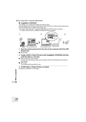 Page 132132LSQT1011
Before using with a computer (Macintosh)
With a computer
∫ImageMixer VCD/DVD2
This software is for creating DVD-Video and Video CD discs.
Use this software when burning a DVD-Video or Video CD disc from motion pictures saved using 
Pixe VRF Browser EX. For details, refer to page 137.
≥To create a DVD-Video disc, a separate DVD-RW/DVD-R/+RW/+R drive is required.
To create a Video CD disc, a separate CD-RW/CD-R drive is required.
1 Save the motion pictures from the disc to the computer with...