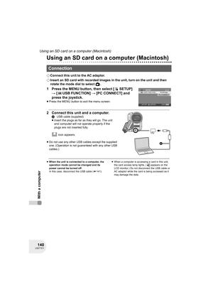 Page 140140LSQT1011
Using an SD card on a computer (Macintosh)
With a computer
Using an SD card on a computer (Macintosh)
¬Connect this unit to the AC adaptor.
¬Insert an SD card with recorded images in the unit, turn on the unit and then 
rotate the mode dial to select  .
1 Press the MENU button, then select [ SETUP] 
# [ USB FUNCTION] # [PC CONNECT] and 
press the joystick.
≥Press the MENU button to exit the menu screen.
2 Connect this unit and a computer.
 icon appears.
≥Do not use any other USB cables except...