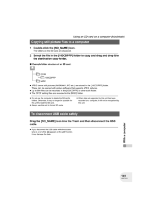 Page 141141LSQT1011
With a computer
Using an SD card on a computer (Macintosh)
1 Double-click the [NO_NAME] icon.
The folders on the SD card are displayed.
2 Select the file in the [100CDPFP] folder to copy and drag and drop it to 
the destination copy folder.
∫Example folder structure of an SD card:
≥JPEG format still pictures (IMGA0001.JPG etc.) are stored in the [100CDPFP] folder.
These can be opened with picture software that supports JPEG pictures.
≥Up to 999 files can be recorded in the [100CDPFP] or other...