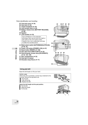 Page 1616LSQT1011
Before using
Parts identification and handling
25 Card slot cover (l34)
26 Card slot (l34)
27 Tripod receptacle (l18)
28 Card access lamp (l34)
29 Battery release lever [BATTERY RELEASE] 
(l28)
30 Speaker
31 LCD monitor (l19)
32 Mode select switch [AUTO/MANUAL/FOCUS] 
(l49, 70)
33 Power LCD button [POWER LCD] (l47)
34 Reset button [RESET] (l155)
35 Disc eject lever [DISC EJECT] (l32)
36 Disc/computer access lamp [ACCESS/PC] 
(l32, 124, 139)
37 Disc compartment (l32)
38 Grip belt (lbelow)
39...