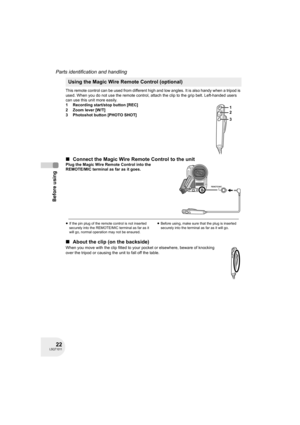 Page 2222LSQT1011
Before using
Parts identification and handling
This remote control can be used from different high and low angles. It is also handy when a tripod is 
used. When you do not use the remote control, attach the clip to the grip belt. Left-handed users 
can use this unit more easily.
1 Recording start/stop button [REC]
2 Zoom lever [W/T]
3 Photoshot button [PHOTO SHOT]
∫Connect the Magic Wire Remote Control to the unitPlug the Magic Wire Remote Control into the 
REMOTE/MIC terminal as far as it...