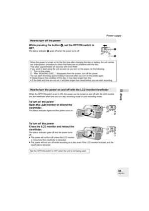 Page 3131LSQT1011
Setup
Power supply
While pressing the button A, set the OFF/ON switch to 
OFF.
The status indicator B goes off when the power turns off.
When the OFF/ON switch is set to ON, the power can be turned on and off with the LCD monitor 
and the viewfinder when the unit is in disc recording mode or card recording mode.
To turn on the power
Open the LCD monitor or extend the 
viewfinder.
The status indicator lights and the power turns on.
To turn off the power
Close the LCD monitor and retract the...