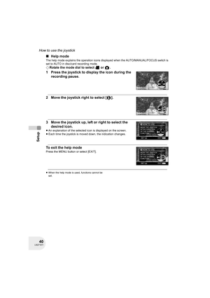 Page 4040LSQT1011
Setup
How to use the joystick
∫Help mode
The help mode explains the operation icons displayed when the AUTO/MANUAL/FOCUS switch is 
set to AUTO in disc/card recording mode.
¬Rotate the mode dial to select   or  .
1 Press the joystick to display the icon during the 
recording pause.
2 Move the joystick right to select [ ].
3 Move the joystick up, left or right to select the 
desired icon.
≥An explanation of the selected icon is displayed on the screen.
≥Each time the joystick is moved down, the...