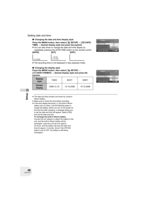 Page 4646LSQT1011
Setup
Setting date and time
∫Changing the date and time display style
Press the MENU button, then select [ SETUP] # [DATE/
TIME] # desired display style and press the joystick.
≥You can also show or change the date and time display by 
repeatedly pressing the DATE/TIME button on the remote control.
≥The recording time is not displayed in disc playback mode.
∫Changing the display style
Press the MENU button, then select [ SETUP] # 
[DATEFORMAT] # desired display style and press the 
joystick....