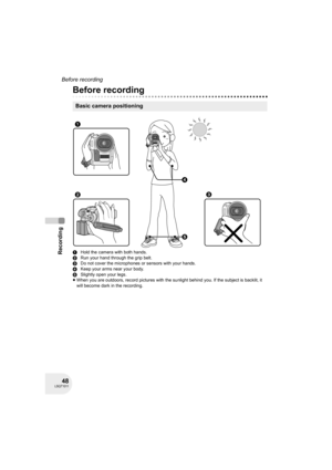 Page 4848LSQT1011
Recording
Before recording
Recording
Before recording
1Hold the camera with both hands.
2Run your hand through the grip belt.
3Do not cover the microphones or sensors with your hands.
4Keep your arms near your body.
5Slightly open your legs.
≥When you are outdoors, record pictures with the sunlight behind you. If the subject is backlit, it 
will become dark in the recording.
Basic camera positioning
4
5 1
23
D250&300(P_PC)eng.book  48 ページ  ２００６年１月２０日　金曜日　午後２時３分 