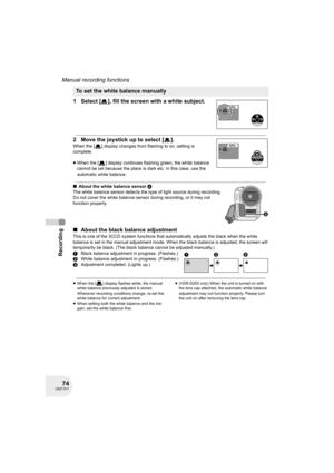 Page 7474LSQT1011
Recording
Manual recording functions
1 Select [ ], fill the screen with a white subject.
2 Move the joystick up to select [ ].
When the [ ] display changes from flashing to on, setting is 
complete.
≥When the [ ] display continues flashing green, the white balance 
cannot be set because the place is dark etc. In this case, use the 
automatic white balance.
∫About the white balance sensor A
The white balance sensor detects the type of light source during recording.
Do not cover the white...