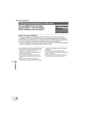 Page 8080LSQT1011
Playback
Still picture playback
Press the MENU button, then select 
[PLAYSETUP] # [PLAYMODE] # 
[SLIDE SHOW] and press the joystick.
∫About still picture compatibility
≥This unit is compliant with the unified standard DCF (Design rule for Camera File system) 
established by JEITA (Japan Electronics and Information Technology Industries Association).
≥The file format supported by this unit is JPEG. (Not all JPEG formatted files will be played back.) 
≥If an out-of-specs file is played back, the...