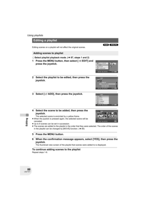 Page 8888LSQT1011
Editing
Using playlists
(RAM) (-RW‹VR›)
Editing scenes on a playlist will not affect the original scenes.
¬Select playlist playback mode. (l87, steps 1 and 2)
1 Press the MENU button, then select [ EDIT] and 
press the joystick.
2 Select the playlist to be edited, then press the 
joystick.
3 Select [ ADD], then press the joystick.
4 Select the scene to be added, then press the 
joystick.
The selected scene is encircled by a yellow frame.
≥When the joystick is pressed again, the selected scene...