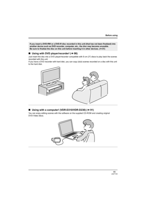 Page 11Before using
11LSQT1145
∫Using with DVD player/recorder! (l86)
Just insert the disc into a DVD player/recorder compatible with 8 cm (3z) discs to play back the scenes 
recorded with this unit.
If you have a DVD recorder with hard disk, you can copy (dub) scenes recorded on a disc with this unit 
to the hard disk.
∫Using with a computer! (VDR-D310/VDR-D230) (l91)
You can enjoy editing scenes with the software on the supplied CD-ROM and creating original 
DVD-Video discs.
If you insert a DVD-RW or a DVD-R...