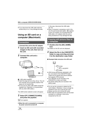 Page 11411 4LSQT1145
With a computer (VDR-D310/VDR-D230)
≥If you disconnect the USB cable while the 
access lamp is on, it may damage the data.
Using an SD card on a 
computer (Macintosh)
¬Connect this unit to the AC adaptor.
1Insert an SD card with recorded 
images in the unit, then turn on 
the unit.
2Connect this unit and a 
computer.
AUSB cable (supplied)
≥Insert the plugs as far as they will go. The unit 
and computer will not operate properly if the 
plugs are not inserted fully.
≥Do not use any other USB...