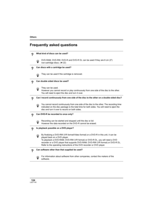 Page 124Others
124LSQT1145
Frequently asked questions
What kind of discs can be used?
DVD-RAM, DVD-RW, DVD-R and DVD-R DL can be used if they are 8 cm (3z) 
non-cartridge discs. (l22)
Can discs with a cartridge be used?
They can be used if the cartridge is removed.
Can double sided discs be used?
They can be used. 
However you cannot record or play continuously from one side of the disc to the other. 
You will need to eject the disc and turn it over.
Can I record continuously from one side of the disc to the...