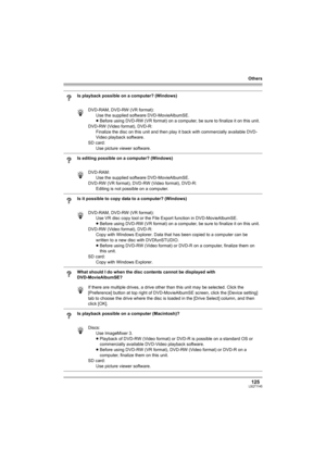 Page 125Others
125LSQT1145
Is playback possible on a computer? (Windows)
DVD-RAM, DVD-RW (VR format):
Use the supplied software DVD-MovieAlbumSE.
≥Before using DVD-RW (VR format) on a computer, be sure to finalize it on this unit.
DVD-RW (Video format), DVD-R:
Finalize the disc on this unit and then play it back with commercially available DVD-
Video playback software.
SD card:
Use picture viewer software.
Is editing possible on a computer? (Windows)
DVD-RAM:
Use the supplied software DVD-MovieAlbumSE.
DVD-RW...