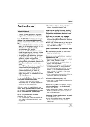 Page 133133LSQT1145
Others
Cautions for use
≥The unit, disc and card become warm after 
long operation, but this is not a malfunction.
Keep the DVD Video Camera as far away as 
possible from electromagnetic equipment 
(such as microwave ovens, TVs, video games 
etc.).
≥If you use the DVD Video Camera on top of or 
near a TV, the pictures and sound on the DVD 
Video Camera may be disrupted by 
electromagnetic wave radiation.
≥Do not use the DVD Video Camera near cell 
phones because doing so may result in noise...